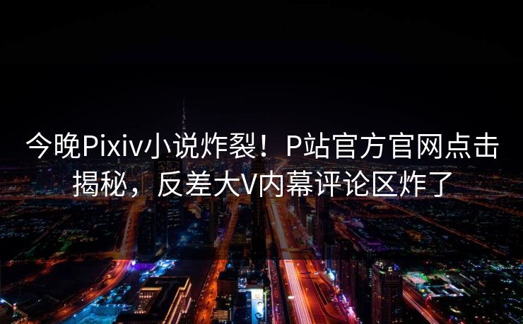 今晚Pixiv小说炸裂！P站官方官网点击揭秘，反差大V内幕评论区炸了