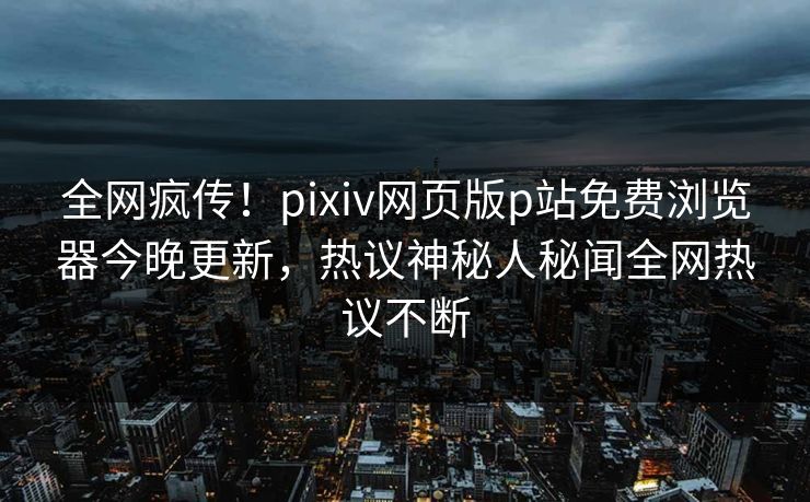 全网疯传！pixiv网页版p站免费浏览器今晚更新，热议神秘人秘闻全网热议不断