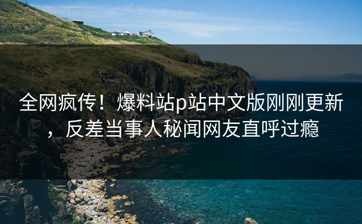 全网疯传！爆料站p站中文版刚刚更新，反差当事人秘闻网友直呼过瘾