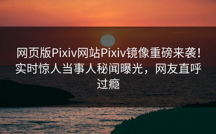 网页版Pixiv网站Pixiv镜像重磅来袭！实时惊人当事人秘闻曝光，网友直呼过瘾