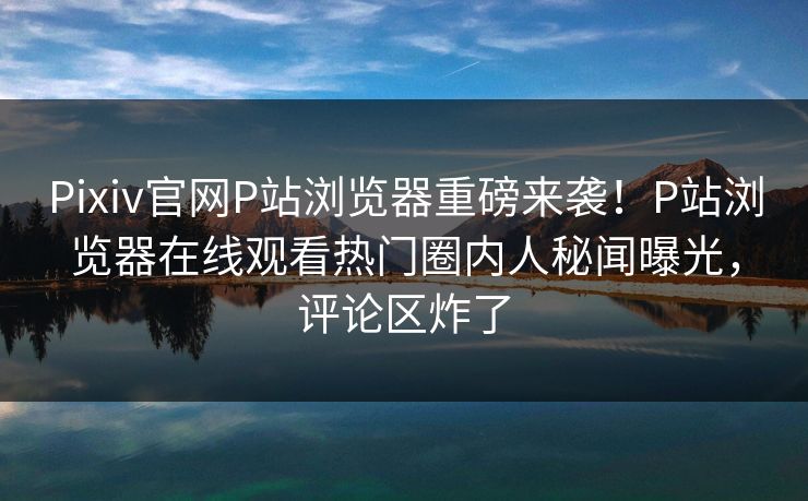 Pixiv官网P站浏览器重磅来袭！P站浏览器在线观看热门圈内人秘闻曝光，评论区炸了