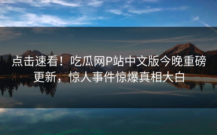 点击速看！吃瓜网P站中文版今晚重磅更新，惊人事件惊爆真相大白