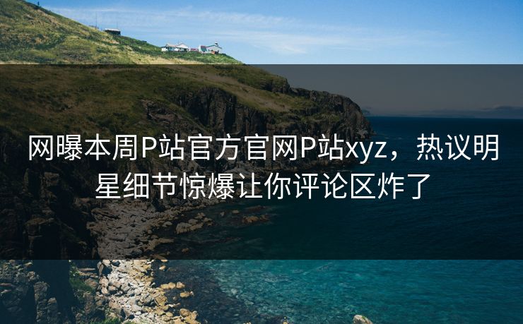 网曝本周P站官方官网P站xyz，热议明星细节惊爆让你评论区炸了