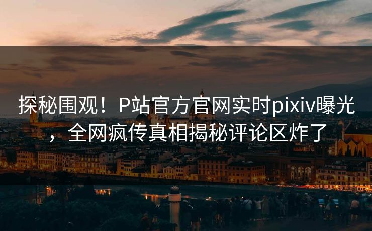 探秘围观！P站官方官网实时pixiv曝光，全网疯传真相揭秘评论区炸了