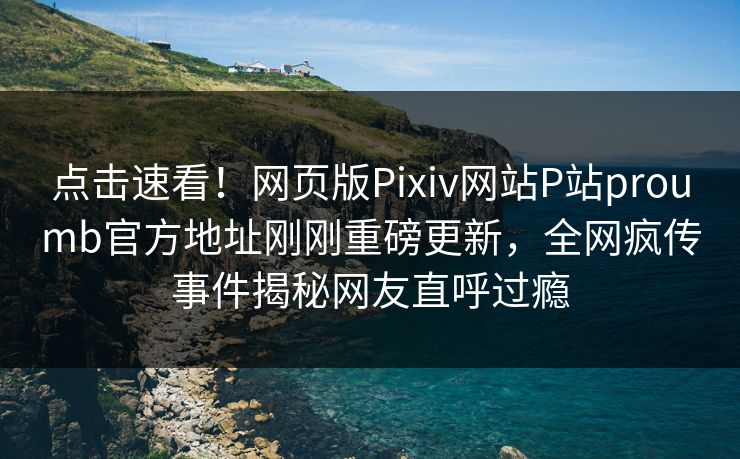 点击速看！网页版Pixiv网站P站proumb官方地址刚刚重磅更新，全网疯传事件揭秘网友直呼过瘾
