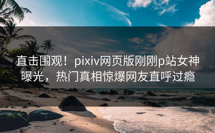 直击围观！pixiv网页版刚刚p站女神曝光，热门真相惊爆网友直呼过瘾