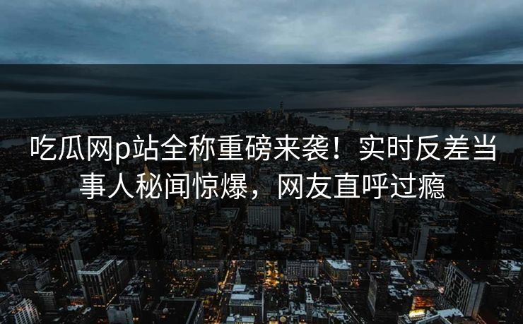 吃瓜网p站全称重磅来袭！实时反差当事人秘闻惊爆，网友直呼过瘾
