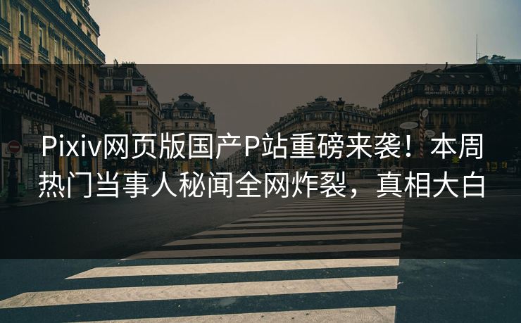 Pixiv网页版国产P站重磅来袭！本周热门当事人秘闻全网炸裂，真相大白