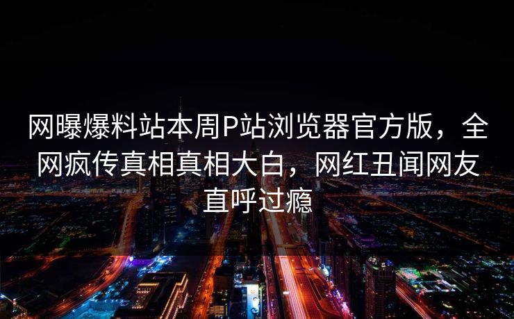 网曝爆料站本周P站浏览器官方版，全网疯传真相真相大白，网红丑闻网友直呼过瘾
