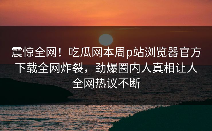 震惊全网！吃瓜网本周p站浏览器官方下载全网炸裂，劲爆圈内人真相让人全网热议不断