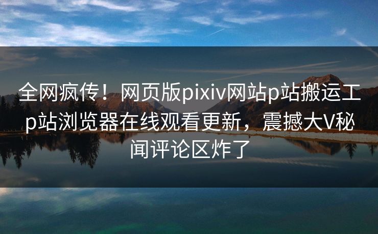 全网疯传！网页版pixiv网站p站搬运工p站浏览器在线观看更新，震撼大V秘闻评论区炸了