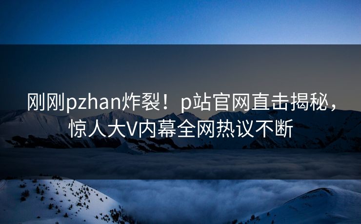 刚刚pzhan炸裂！p站官网直击揭秘，惊人大V内幕全网热议不断
