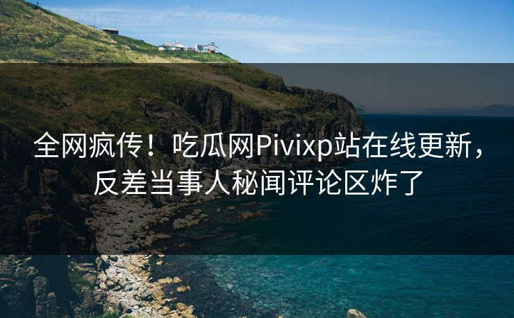 全网疯传！吃瓜网Pivixp站在线更新，反差当事人秘闻评论区炸了