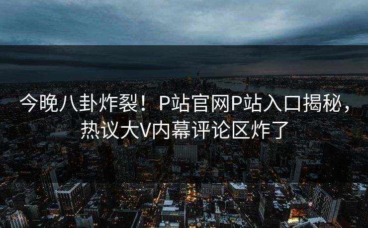 今晚八卦炸裂！P站官网P站入口揭秘，热议大V内幕评论区炸了