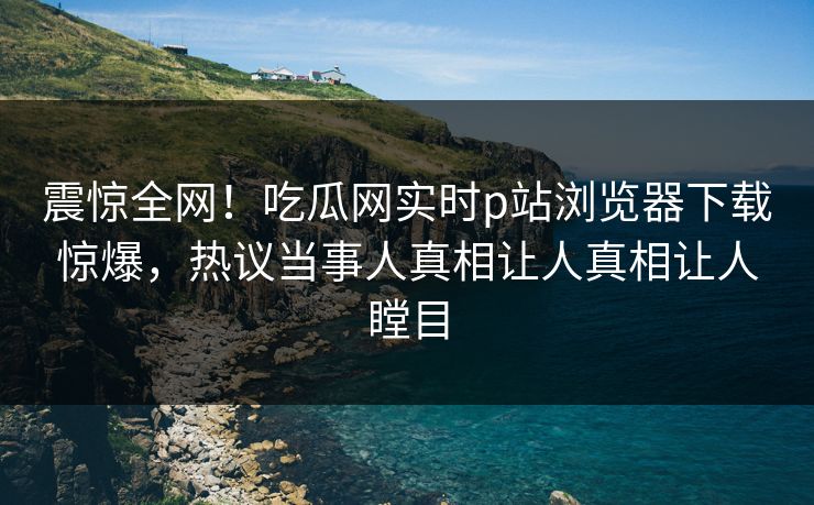 震惊全网！吃瓜网实时p站浏览器下载惊爆，热议当事人真相让人真相让人瞠目