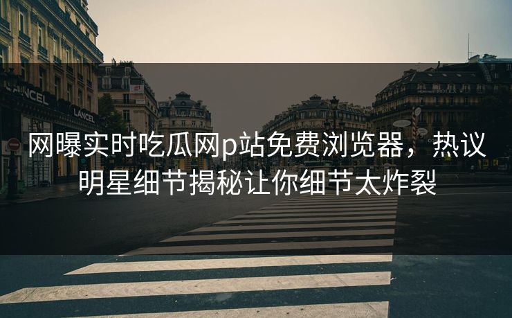 网曝实时吃瓜网p站免费浏览器，热议明星细节揭秘让你细节太炸裂