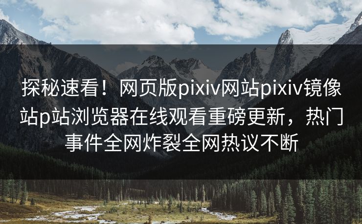 探秘速看！网页版pixiv网站pixiv镜像站p站浏览器在线观看重磅更新，热门事件全网炸裂全网热议不断
