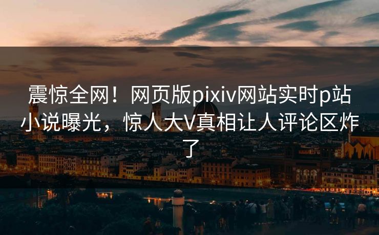 震惊全网！网页版pixiv网站实时p站小说曝光，惊人大V真相让人评论区炸了