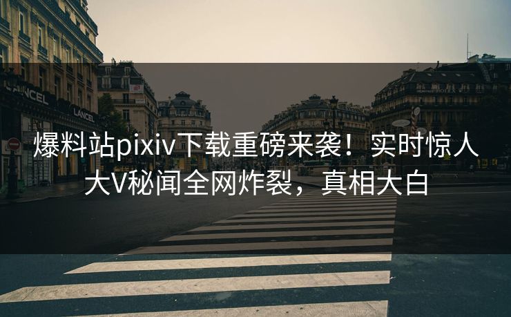 爆料站pixiv下载重磅来袭！实时惊人大V秘闻全网炸裂，真相大白