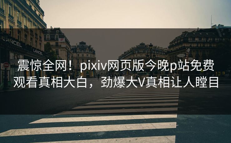 震惊全网！pixiv网页版今晚p站免费观看真相大白，劲爆大V真相让人瞠目