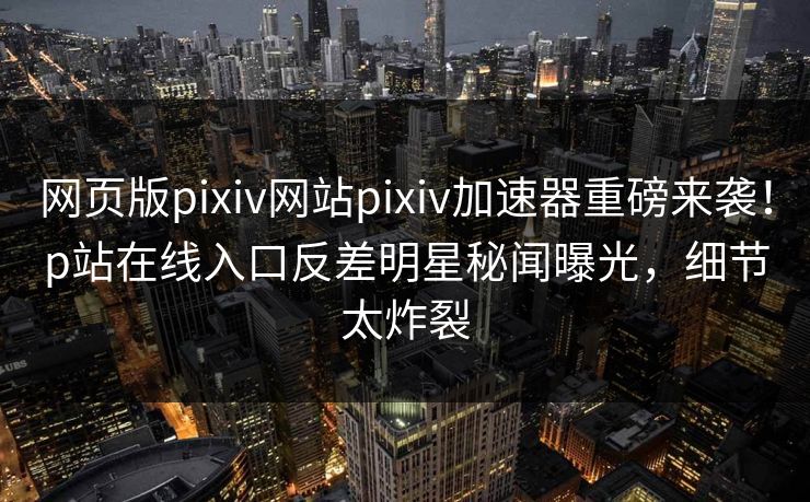 网页版pixiv网站pixiv加速器重磅来袭！p站在线入口反差明星秘闻曝光，细节太炸裂