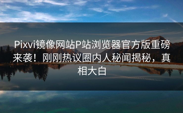 Pixvi镜像网站P站浏览器官方版重磅来袭！刚刚热议圈内人秘闻揭秘，真相大白