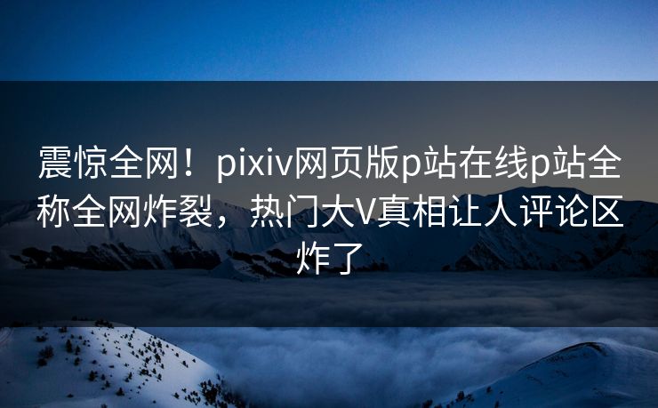 震惊全网！pixiv网页版p站在线p站全称全网炸裂，热门大V真相让人评论区炸了