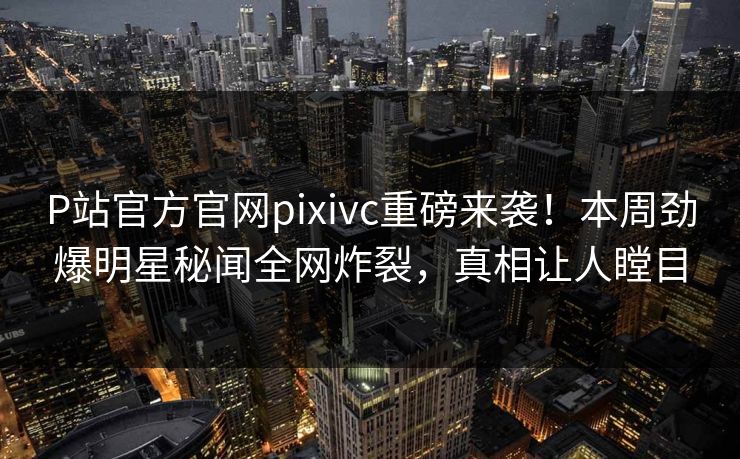 P站官方官网pixivc重磅来袭！本周劲爆明星秘闻全网炸裂，真相让人瞠目