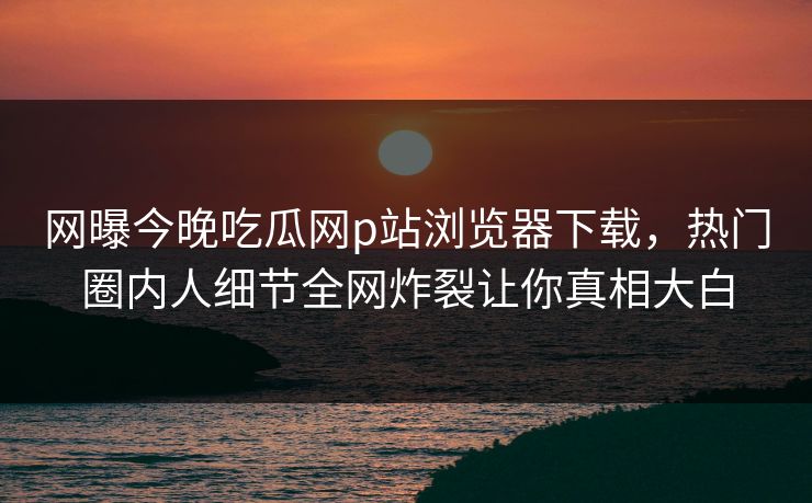网曝今晚吃瓜网p站浏览器下载，热门圈内人细节全网炸裂让你真相大白