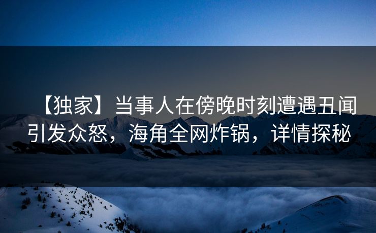 【独家】当事人在傍晚时刻遭遇丑闻引发众怒，海角全网炸锅，详情探秘