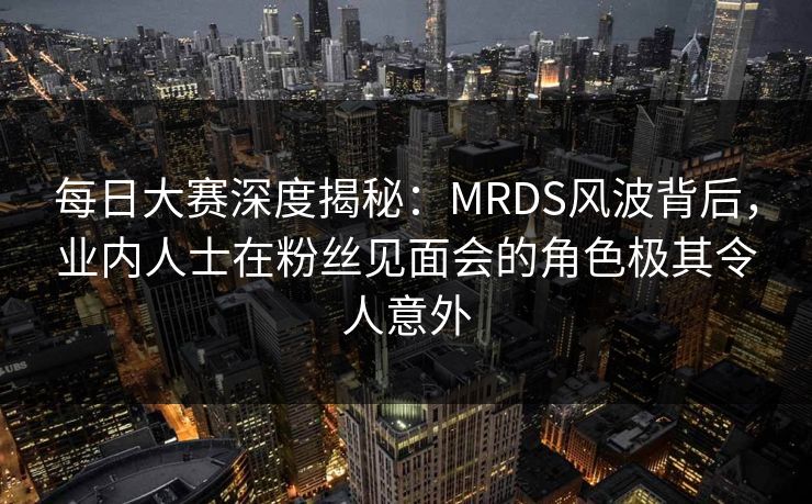 每日大赛深度揭秘：MRDS风波背后，业内人士在粉丝见面会的角色极其令人意外