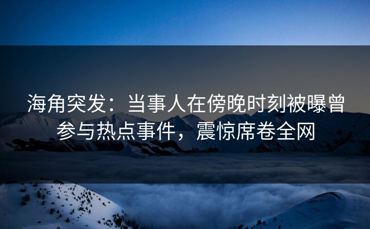 海角突发：当事人在傍晚时刻被曝曾参与热点事件，震惊席卷全网