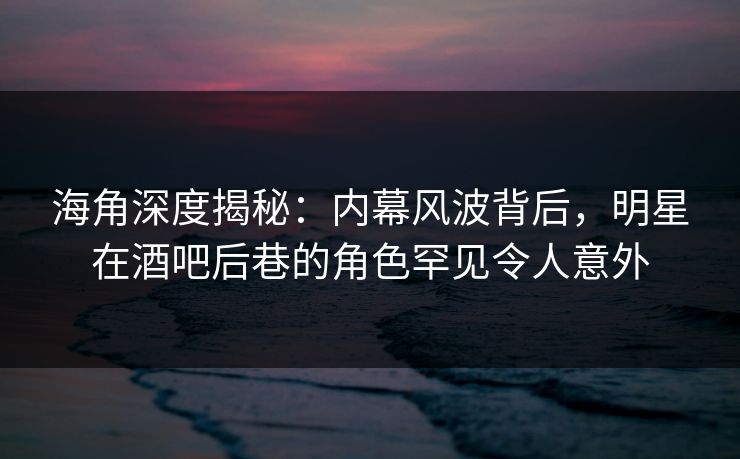 海角深度揭秘：内幕风波背后，明星在酒吧后巷的角色罕见令人意外