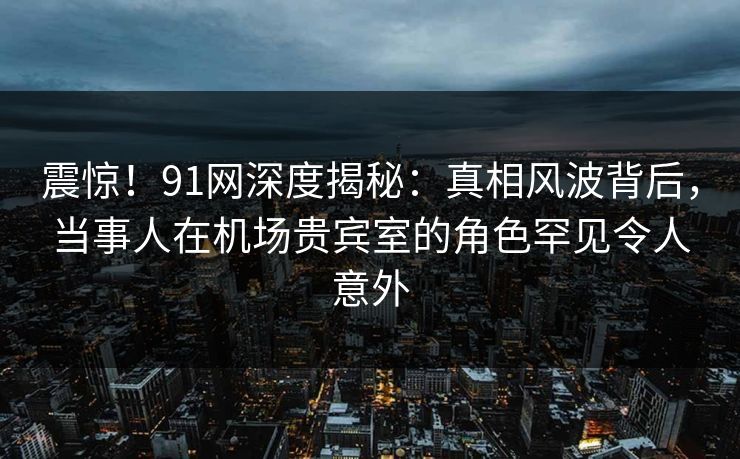 震惊！91网深度揭秘：真相风波背后，当事人在机场贵宾室的角色罕见令人意外