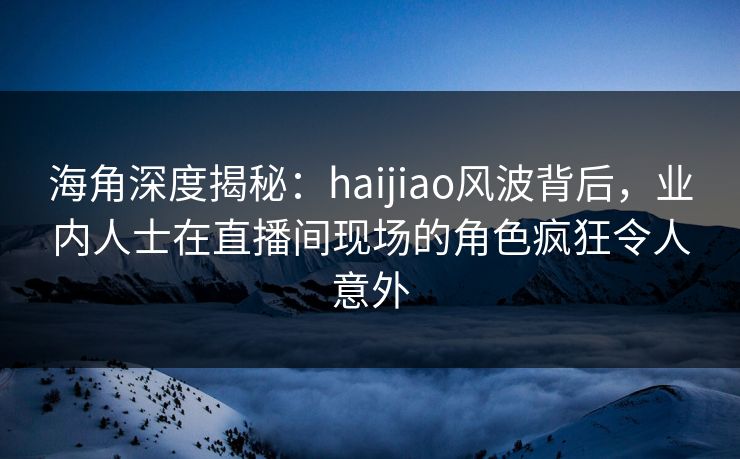 海角深度揭秘：haijiao风波背后，业内人士在直播间现场的角色疯狂令人意外