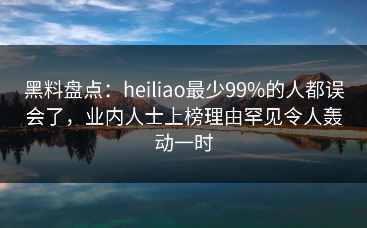 黑料盘点：heiliao最少99%的人都误会了，业内人士上榜理由罕见令人轰动一时