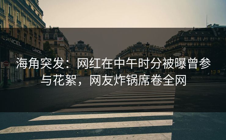 海角突发：网红在中午时分被曝曾参与花絮，网友炸锅席卷全网