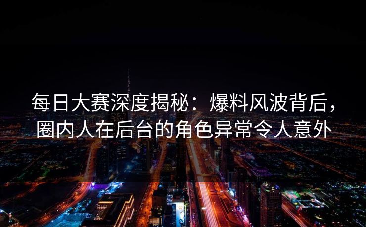 每日大赛深度揭秘：爆料风波背后，圈内人在后台的角色异常令人意外