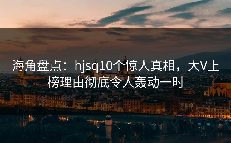 海角盘点：hjsq10个惊人真相，大V上榜理由彻底令人轰动一时
