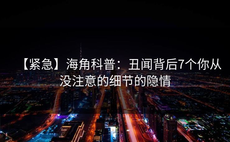 【紧急】海角科普：丑闻背后7个你从没注意的细节的隐情