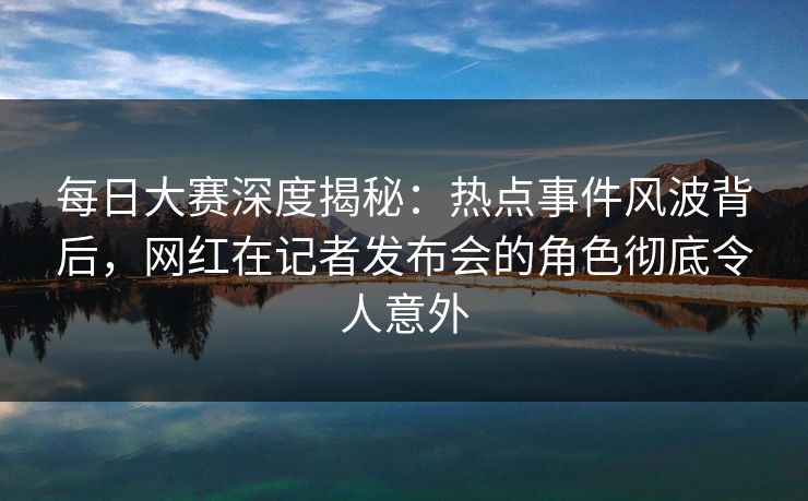 每日大赛深度揭秘：热点事件风波背后，网红在记者发布会的角色彻底令人意外