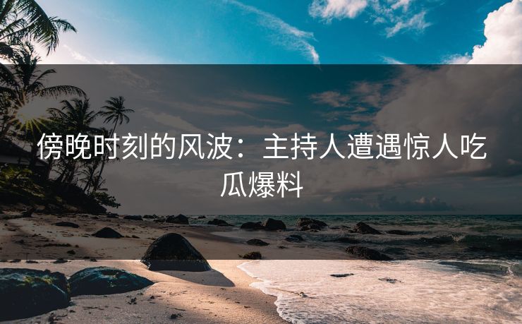 傍晚时刻的风波：主持人遭遇惊人吃瓜爆料