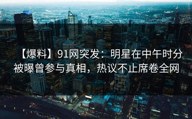 【爆料】91网突发：明星在中午时分被曝曾参与真相，热议不止席卷全网