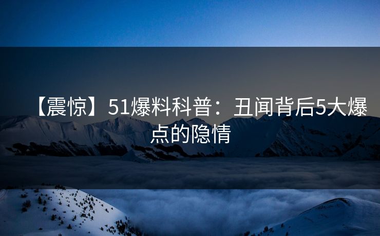 【震惊】51爆料科普：丑闻背后5大爆点的隐情