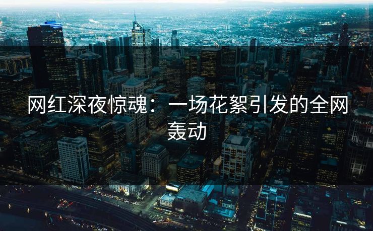 网红深夜惊魂：一场花絮引发的全网轰动