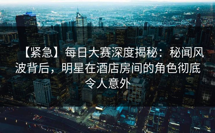 【紧急】每日大赛深度揭秘：秘闻风波背后，明星在酒店房间的角色彻底令人意外