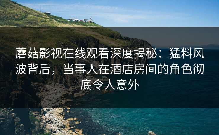 蘑菇影视在线观看深度揭秘：猛料风波背后，当事人在酒店房间的角色彻底令人意外