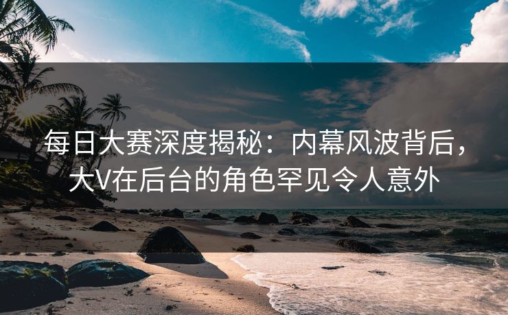 每日大赛深度揭秘:内幕风波背后,大V在后台的角色罕见令人意外 每日大赛深度揭秘:内幕风波背后,大V在后台的角色罕见令人意外