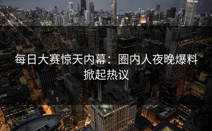 每日大赛惊天内幕：圈内人夜晚爆料掀起热议