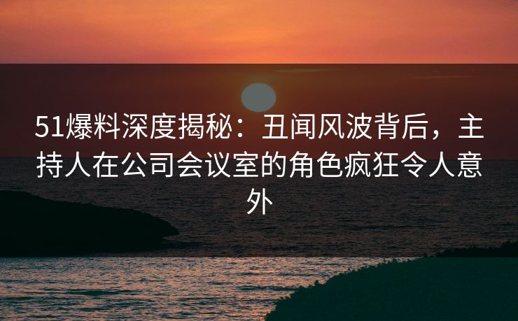 51爆料深度揭秘：丑闻风波背后，主持人在公司会议室的角色疯狂令人意外